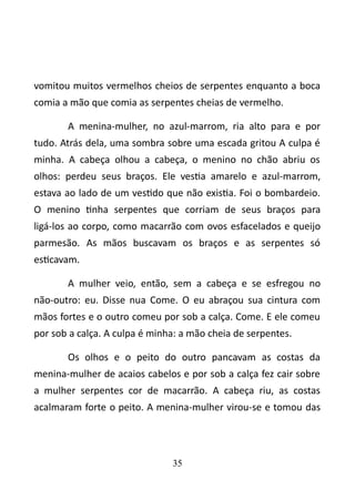 vomitou muitos vermelhos cheios de serpentes enquanto a boca 
comia a mão que comia as serpentes cheias de vermelho. 
A menina-mulher, no azul-marrom, ria alto para e por 
tudo. Atrás dela, uma sombra sobre uma escada gritou A culpa é 
minha. A cabeça olhou a cabeça, o menino no chão abriu os 
olhos: perdeu seus braços. Ele vestia amarelo e azul-marrom, 
estava ao lado de um vestido que não existia. Foi o bombardeio. 
O menino tinha serpentes que corriam de seus braços para 
ligá-los ao corpo, como macarrão com ovos esfacelados e queijo 
parmesão. As mãos buscavam os braços e as serpentes só 
esticavam. 
A mulher veio, então, sem a cabeça e se esfregou no 
não-outro: eu. Disse nua Come. O eu abraçou sua cintura com 
mãos fortes e o outro comeu por sob a calça. Come. E ele comeu 
por sob a calça. A culpa é minha: a mão cheia de serpentes. 
Os olhos e o peito do outro pancavam as costas da 
menina-mulher de acaios cabelos e por sob a calça fez cair sobre 
a mulher serpentes cor de macarrão. A cabeça riu, as costas 
acalmaram forte o peito. A menina-mulher virou-se e tomou das 
35 
 