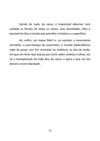 Saindo de tudo, da casca, é impossível observar com 
cuidado as formas de todas as coisas, suas densidades. Mas é 
possível ter-lhes o tecido que palmilha a história e a superfície. 
Há, enfim, um toque febril e, no contato, o movimento 
vermelho, o azul-fumaça do automóvel, o mundo dodecafônico 
sobe da praça: cor! Em contraste ao metileno, às seis da tarde, 
em que um forte roxo avança por entre sobre umbrais e olhos, ela 
vê a incompletude de tudo fora da casca: o ápice a que um dia 
deram o nome liberdade. 
39 
 