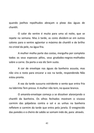 quando joelhos repolhudos abraçam o plexo das águas de 
chantili. 
O calor do ventre é muito para uma só noite, que se 
repete na semana. Mas à tarde, as cores dividem-se em outros 
calores para o ventre agüentar o máximo de chantili e de brilho 
no cristal da pele, na água fria. 
A mulher molha parte das costas, mergulha por completo 
todos os seus espessos pêlos, seus grudados-negros-molhados 
sobre a carne. Da porta a voz diz Sem susto. 
A cor de envelope nas águas da banheira assusta, mas 
não vira o rosto para encarar a voz na tarde, respondendo Não 
estou pronta. 
A voz da tarde sussurra estridente o vento que entra frio 
no labirinto Tem pressa. A mulher não tem, no quase branco. 
O amarelo-envelope começa a se dissolver alaranjando o 
chantili da banheira. Os olhos fechados mostram o viscoso 
carmim das pálpebras contra o sol e as unhas na banheira 
refletem o carmim da tarde que entra pela janela. O enegrecido 
das paredes e o cheiro de sabão se somam indo de, para: através. 
41 
 