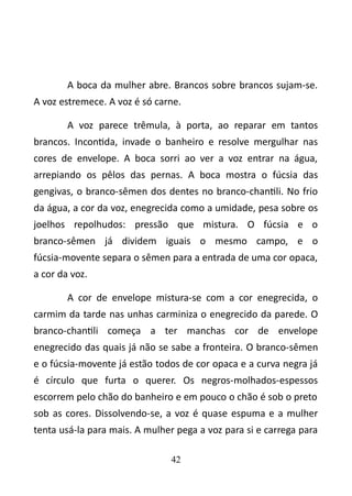 A boca da mulher abre. Brancos sobre brancos sujam-se. 
A voz estremece. A voz é só carne. 
A voz parece trêmula, à porta, ao reparar em tantos 
brancos. Incontida, invade o banheiro e resolve mergulhar nas 
cores de envelope. A boca sorri ao ver a voz entrar na água, 
arrepiando os pêlos das pernas. A boca mostra o fúcsia das 
gengivas, o branco-sêmen dos dentes no branco-chantili. No frio 
da água, a cor da voz, enegrecida como a umidade, pesa sobre os 
joelhos repolhudos: pressão que mistura. O fúcsia e o 
branco-sêmen já dividem iguais o mesmo campo, e o 
fúcsia-movente separa o sêmen para a entrada de uma cor opaca, 
a cor da voz. 
A cor de envelope mistura-se com a cor enegrecida, o 
carmim da tarde nas unhas carminiza o enegrecido da parede. O 
branco-chantili começa a ter manchas cor de envelope 
enegrecido das quais já não se sabe a fronteira. O branco-sêmen 
e o fúcsia-movente já estão todos de cor opaca e a curva negra já 
é círculo que furta o querer. Os negros-molhados-espessos 
escorrem pelo chão do banheiro e em pouco o chão é sob o preto 
sob as cores. Dissolvendo-se, a voz é quase espuma e a mulher 
tenta usá-la para mais. A mulher pega a voz para si e carrega para 
42 
 