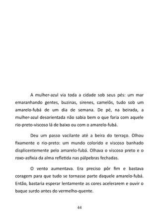 A mulher-azul via toda a cidade sob seus pés: um mar 
emaranhando gentes, buzinas, sirenes, camelôs, tudo sob um 
amarelo-fubá de um dia de semana. De pé, na beirada, a 
mulher-azul desorientada não sabia bem o que faria com aquele 
rio-preto-viscoso lá de baixo ou com o amarelo-fubá. 
Deu um passo vacilante até a beira do terraço. Olhou 
fixamente o rio-preto: um mundo colorido e viscoso banhado 
displicentemente pelo amarelo-fubá. Olhava o viscoso preto e o 
roxo-asfixia da alma refletida nas pálpebras fechadas. 
O vento aumentava. Era preciso pôr fim e bastava 
coragem para que tudo se tornasse parte daquele amarelo-fubá. 
Então, bastaria esperar lentamente as cores acelerarem e ouvir o 
baque surdo antes do vermelho-quente. 
44 
 
