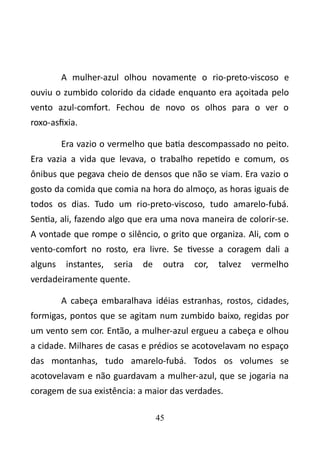 A mulher-azul olhou novamente o rio-preto-viscoso e 
ouviu o zumbido colorido da cidade enquanto era açoitada pelo 
vento azul-comfort. Fechou de novo os olhos para o ver o 
roxo-asfixia. 
Era vazio o vermelho que batia descompassado no peito. 
Era vazia a vida que levava, o trabalho repetido e comum, os 
ônibus que pegava cheio de densos que não se viam. Era vazio o 
gosto da comida que comia na hora do almoço, as horas iguais de 
todos os dias. Tudo um rio-preto-viscoso, tudo amarelo-fubá. 
Sentia, ali, fazendo algo que era uma nova maneira de colorir-se. 
A vontade que rompe o silêncio, o grito que organiza. Ali, com o 
vento-comfort no rosto, era livre. Se tivesse a coragem dali a 
alguns instantes, seria de outra cor, talvez vermelho 
verdadeiramente quente. 
A cabeça embaralhava idéias estranhas, rostos, cidades, 
formigas, pontos que se agitam num zumbido baixo, regidas por 
um vento sem cor. Então, a mulher-azul ergueu a cabeça e olhou 
a cidade. Milhares de casas e prédios se acotovelavam no espaço 
das montanhas, tudo amarelo-fubá. Todos os volumes se 
acotovelavam e não guardavam a mulher-azul, que se jogaria na 
coragem de sua existência: a maior das verdades. 
45 
 