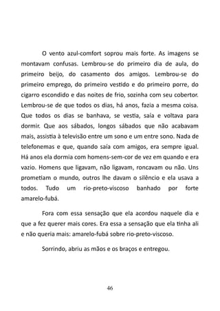 O vento azul-comfort soprou mais forte. As imagens se 
montavam confusas. Lembrou-se do primeiro dia de aula, do 
primeiro beijo, do casamento dos amigos. Lembrou-se do 
primeiro emprego, do primeiro vestido e do primeiro porre, do 
cigarro escondido e das noites de frio, sozinha com seu cobertor. 
Lembrou-se de que todos os dias, há anos, fazia a mesma coisa. 
Que todos os dias se banhava, se vestia, saía e voltava para 
dormir. Que aos sábados, longos sábados que não acabavam 
mais, assistia à televisão entre um sono e um entre sono. Nada de 
telefonemas e que, quando saía com amigos, era sempre igual. 
Há anos ela dormia com homens-sem-cor de vez em quando e era 
vazio. Homens que ligavam, não ligavam, roncavam ou não. Uns 
prometiam o mundo, outros lhe davam o silêncio e ela usava a 
todos. Tudo um rio-preto-viscoso banhado por forte 
amarelo-fubá. 
Fora com essa sensação que ela acordou naquele dia e 
que a fez querer mais cores. Era essa a sensação que ela tinha ali 
e não queria mais: amarelo-fubá sobre rio-preto-viscoso. 
Sorrindo, abriu as mãos e os braços e entregou. 
46 
 