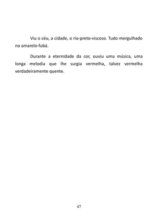 Viu o céu, a cidade, o rio-preto-viscoso. Tudo mergulhado 
no amarelo-fubá. 
Durante a eternidade da cor, ouviu uma música, uma 
longa melodia que lhe surgia vermelha, talvez vermelha 
verdadeiramente quente. 
47 
 