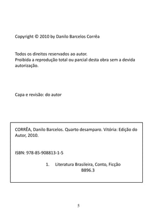 Copyright © 2010 by Danilo Barcelos Corrêa 
Todos os direitos reservados ao autor. 
Proibida a reprodução total ou parcial desta obra sem a devida 
autorização. 
Capa e revisão: do autor 
CORRÊA, Danilo Barcelos. Quarto desamparo. Vitória: Edição do 
Autor, 2010. 
ISBN: 978-85-908813-1-5 
1. Literatura Brasileira, Conto, Ficção 
B896.3 
5 
 