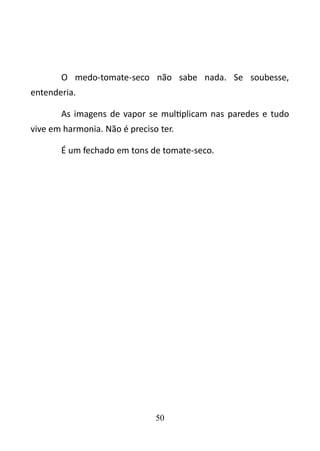 O medo-tomate-seco não sabe nada. Se soubesse, 
entenderia. 
As imagens de vapor se multiplicam nas paredes e tudo 
vive em harmonia. Não é preciso ter. 
É um fechado em tons de tomate-seco. 
50 
 
