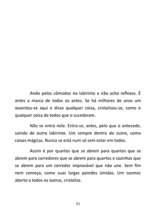 Ando pelos cômodos no labirinto e não acho reflexos. É 
antes a marca de todos os antes. Se há milhares de anos um 
assentou-se aqui e disse qualquer coisa, cristalizou-se, como o 
qualquer coisa de todos que o sucederam. 
Não se entra nele. Entra-se, antes, pelo que o antecede, 
saindo de outro labirinto. Um sempre dentro do outro, como 
caixas mágicas. Nunca se está num só sem estar em todos. 
Assim é por quartos que se abrem para quartos que se 
abrem para corredores que se abrem para quartos e cozinhas que 
se abrem para um corredor improvável que não une. Sem fim 
nem começo, como suas largas paredes úmidas. Um cosmos 
aberto a todos os outros, cristaliza. 
51 
 
