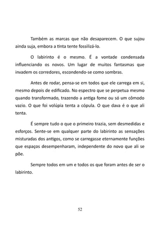 Também as marcas que não desaparecem. O que sujou 
ainda suja, embora a tinta tente fossilizá-lo. 
O labirinto é o mesmo. É a vontade condensada 
influenciando os novos. Um lugar de muitos fantasmas que 
invadem os corredores, escondendo-se como sombras. 
Antes de rodar, pensa-se em todos que ele carrega em si, 
mesmo depois de edificado. No espectro que se perpetua mesmo 
quando transformado, trazendo a antiga fome ou só um cômodo 
vazio. O que foi volúpia tenta a cópula. O que dava é o que ali 
tenta. 
É sempre tudo o que o primeiro trazia, sem desmedidas e 
esforços. Sente-se em qualquer parte do labirinto as sensações 
misturadas dos antigos, como se carregasse eternamente funções 
que espaços desempenharam, independente do novo que ali se 
põe. 
Sempre todos em um e todos os que foram antes de ser o 
labirinto. 
52 
 