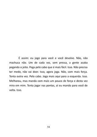 É assim: eu jogo para você e você devolve. Não, não 
machuca não. Um de cada vez, sem pressa, a gente acaba 
pegando o jeito. Pega pelo cabo que é mais fácil. Isso. Não precisa 
ter medo, não vai doer. Isso, agora joga. Não, com mais força. 
Tenta outra vez. Pelo cabo. Joga mais aqui para a esquerda. Isso. 
Melhorou, mas manda com mais um pouco de força e desta vez 
mira em mim. Tenta jogar nas pontas, aí eu mando para você de 
volta. Isso. 
54 
 