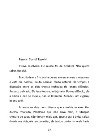 Resolvi. Como? Resolvi. 
Estava resolvido. Ele nunca foi de desdizer. Não quero 
saber. Resolvi. 
Era cidade era frio era tarde era ele era ela era a mesa era 
o café era normal, muito normal, muito natural. Há tempos a 
discussão entre os dois crescia recheada de longos silêncios. 
Assunto delicado. Ela levantou-se, foi à janela. Do seu silêncio, ele 
a olhou e não se mexeu, não se levantou. Acendeu um cigarro, 
bebeu café. 
Estavam os dois num dilema que envolvia receios. Um 
dilema resolvido. Problema que não dava mais, a situação 
chegara ao caos, não tinham mais paz, aquela era a única saída, 
doeria nos dois, ele tentou evitar, ela tentou contornar e ele havia 
55 
 