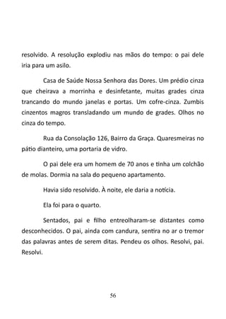 resolvido. A resolução explodiu nas mãos do tempo: o pai dele 
iria para um asilo. 
Casa de Saúde Nossa Senhora das Dores. Um prédio cinza 
que cheirava a morrinha e desinfetante, muitas grades cinza 
trancando do mundo janelas e portas. Um cofre-cinza. Zumbis 
cinzentos magros transladando um mundo de grades. Olhos no 
cinza do tempo. 
Rua da Consolação 126, Bairro da Graça. Quaresmeiras no 
pátio dianteiro, uma portaria de vidro. 
O pai dele era um homem de 70 anos e tinha um colchão 
de molas. Dormia na sala do pequeno apartamento. 
Havia sido resolvido. À noite, ele daria a notícia. 
Ela foi para o quarto. 
Sentados, pai e filho entreolharam-se distantes como 
desconhecidos. O pai, ainda com candura, sentira no ar o tremor 
das palavras antes de serem ditas. Pendeu os olhos. Resolvi, pai. 
Resolvi. 
56 
 