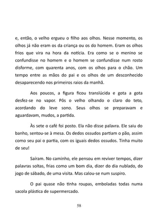 e, então, o velho ergueu o filho aos olhos. Nesse momento, os 
olhos já não eram os da criança ou os do homem. Eram os olhos 
frios que vira na hora da notícia. Era como se o menino se 
confundisse no homem e o homem se confundisse num rosto 
disforme, com quarenta anos, com os olhos para o chão. Um 
tempo entre as mãos do pai e os olhos de um desconhecido 
desaparecendo nos primeiros raios da manhã. 
Aos poucos, a figura ficou translúcida e gota a gota 
desfez-se no vapor. Pôs o velho olhando o claro do teto, 
acordando do leve sono. Seus olhos se preparavam e 
aguardavam, mudos, a partida. 
Às sete o café foi posto. Ela não disse palavra. Ele saiu do 
banho, sentou-se à mesa. Os dedos ossudos partiam o pão, assim 
como seu pai o partia, com os iguais dedos ossudos. Tinha muito 
de seu! 
Saíram. No caminho, ele pensou em reviver tempos, dizer 
palavras soltas, frias como um bom dia, dizer do dia nublado, do 
jogo de sábado, de uma visita. Mas calou-se num suspiro. 
O pai quase não tinha roupas, emboladas todas numa 
sacola plástica de supermercado. 
58 
 