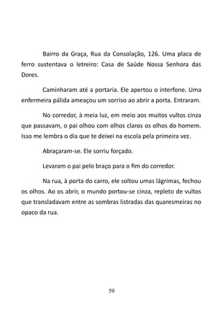 Bairro da Graça, Rua da Consolação, 126. Uma placa de 
ferro sustentava o letreiro: Casa de Saúde Nossa Senhora das 
Dores. 
Caminharam até a portaria. Ele apertou o interfone. Uma 
enfermeira pálida ameaçou um sorriso ao abrir a porta. Entraram. 
No corredor, à meia luz, em meio aos muitos vultos cinza 
que passavam, o pai olhou com olhos claros os olhos do homem. 
Isso me lembra o dia que te deixei na escola pela primeira vez. 
Abraçaram-se. Ele sorriu forçado. 
Levaram o pai pelo braço para o fim do corredor. 
Na rua, à porta do carro, ele soltou umas lágrimas, fechou 
os olhos. Ao os abrir, o mundo portou-se cinza, repleto de vultos 
que transladavam entre as sombras listradas das quaresmeiras no 
opaco da rua. 
59 
 