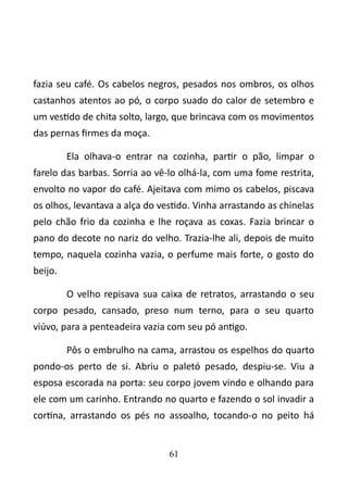 fazia seu café. Os cabelos negros, pesados nos ombros, os olhos 
castanhos atentos ao pó, o corpo suado do calor de setembro e 
um vestido de chita solto, largo, que brincava com os movimentos 
das pernas firmes da moça. 
Ela olhava-o entrar na cozinha, partir o pão, limpar o 
farelo das barbas. Sorria ao vê-lo olhá-la, com uma fome restrita, 
envolto no vapor do café. Ajeitava com mimo os cabelos, piscava 
os olhos, levantava a alça do vestido. Vinha arrastando as chinelas 
pelo chão frio da cozinha e lhe roçava as coxas. Fazia brincar o 
pano do decote no nariz do velho. Trazia-lhe ali, depois de muito 
tempo, naquela cozinha vazia, o perfume mais forte, o gosto do 
beijo. 
O velho repisava sua caixa de retratos, arrastando o seu 
corpo pesado, cansado, preso num terno, para o seu quarto 
viúvo, para a penteadeira vazia com seu pó antigo. 
Pôs o embrulho na cama, arrastou os espelhos do quarto 
pondo-os perto de si. Abriu o paletó pesado, despiu-se. Viu a 
esposa escorada na porta: seu corpo jovem vindo e olhando para 
ele com um carinho. Entrando no quarto e fazendo o sol invadir a 
cortina, arrastando os pés no assoalho, tocando-o no peito há 
61 
 