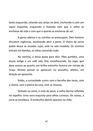 tanto esquecido, colando seu corpo no dele, enchendo-o com um 
vapor esquisito, esquecido e fazendo com que o velho se 
enchesse de vida e com que o quarto se enchesse de sol. 
A garoa adensa e os vizinhos se preocupam. Dois homens 
discutem urgências, resolvendo abrir a porta. O cheiro de carne 
podre desce as escadas sujas, está na sala invadida. Os vizinhos 
entram em bandos, os olhos comendo tudo. 
Na cozinha, a mesa posta para dois. Pães partidos, uma 
xícara antiga e um café ralo, frio, envelhecendo. Da copa, que 
dava acesso ao quarto, um brilho estranho ilumina um retrato de 
moça. Muitos passos se apressam no assoalho, afoitos, em 
direção ao aposento. 
Então, a curiosidade sumiu com o barulho dos tacos, com 
o cheiro, com a poeira da casa, com as moscas. 
Deitado na cama, à vista do povo, o velho dorme refletido 
no espelho. Uma cena esquisita para olhos curiosos. De costas, a 
cena se emoldura. O embrulho aberto aparece no chão. 
62 
 