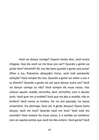 Você vai dançar comigo? Esperei tantos dias, você nunca 
chegava. Que dia você vai me levar pra sair? Quando a gente vai 
jantar fora? Amanhã? Ah, era tão bom quando a gente saía junto! 
Olhar a lua, ficávamos abraçados horas, você está prestando 
atenção? Você sempre diz isso. Quando a gente vai voltar a sair e 
se divertir? Quando a gente vai sair para dançar outra vez? Você 
vai dançar comigo ou não? Você sempre diz essas coisas. Vou 
colocar aquele vestido vermelho, bem vermelho, com o decote 
atrás. Você quer ver o vestido? Você que me deu o vestido, não se 
lembra? Você nunca se lembra. Foi no ano passado, no nosso 
aniversário. Era domingo, fazia sol. A gente dançou! Quero tanto 
dançar, você me leva? Quando você me leva? Você está me 
ouvindo? Você sempre faz essas coisas. E o vestido vai combinar 
com os sapatos pretos que você me deu ontem. Você gosta? Você 
64 
 
