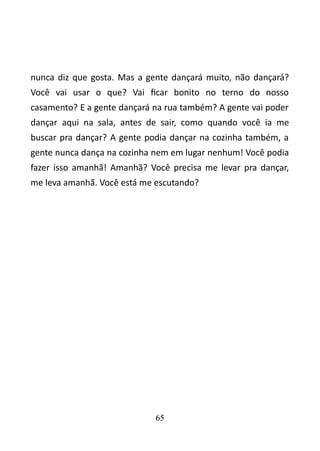 nunca diz que gosta. Mas a gente dançará muito, não dançará? 
Você vai usar o que? Vai ficar bonito no terno do nosso 
casamento? E a gente dançará na rua também? A gente vai poder 
dançar aqui na sala, antes de sair, como quando você ia me 
buscar pra dançar? A gente podia dançar na cozinha também, a 
gente nunca dança na cozinha nem em lugar nenhum! Você podia 
fazer isso amanhã! Amanhã? Você precisa me levar pra dançar, 
me leva amanhã. Você está me escutando? 
65 
 