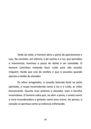 Tarde da noite, o homem abriu a porta do apartamento e 
saiu. No corredor, em silêncio, o pé vacilou e a luz, que percebeu 
o movimento, iluminou o passo do delito a ser cometido. O 
homem caminhou evitando fazer ruído para não acordar 
ninguém. Ruído que saía da sombra e que o assustou quando 
apertou o botão do elevador. 
Os olhos arregalados, o coração batendo forte no peito 
apertado, a roupa incomodando como a luz e o ruído, as mãos 
transpirando. Quanto mais próximo o elevador, mais o barulho 
incomodava. O homem sabia que, ao abrir a porta, a sineta soaria 
e seria ensurdecedora e gritante como uma sirene. Ao pensar, o 
coração se apertava como se estivesse enfartando. 
66 
 