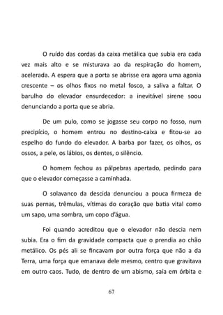 O ruído das cordas da caixa metálica que subia era cada 
vez mais alto e se misturava ao da respiração do homem, 
acelerada. A espera que a porta se abrisse era agora uma agonia 
crescente – os olhos fixos no metal fosco, a saliva a faltar. O 
barulho do elevador ensurdecedor: a inevitável sirene soou 
denunciando a porta que se abria. 
De um pulo, como se jogasse seu corpo no fosso, num 
precipício, o homem entrou no destino-caixa e fitou-se ao 
espelho do fundo do elevador. A barba por fazer, os olhos, os 
ossos, a pele, os lábios, os dentes, o silêncio. 
O homem fechou as pálpebras apertado, pedindo para 
que o elevador começasse a caminhada. 
O solavanco da descida denunciou a pouca firmeza de 
suas pernas, trêmulas, vítimas do coração que batia vital como 
um sapo, uma sombra, um copo d’água. 
Foi quando acreditou que o elevador não descia nem 
subia. Era o fim da gravidade compacta que o prendia ao chão 
metálico. Os pés ali se fincavam por outra força que não a da 
Terra, uma força que emanava dele mesmo, centro que gravitava 
em outro caos. Tudo, de dentro de um abismo, saía em órbita e 
67 
 