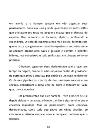 em agonia e o homem tentava em vão organizar seus 
pensamentos. Tudo era uma grande quantidade de cacos soltos 
que orbitavam seu rosto no pequeno espaço que o afastava do 
espelho. Dois universos se tocavam, elípticos, acelerando e 
expandindo. O vidro do espelho já não mais existia, fazendo com 
que os cacos que giravam em sentidos opostos se encontrassem e 
os choques produzissem luzes e galáxias e estrelas e planetas 
ínfimos, mas complexos, e tudo se dilatava, em choque, como no 
princípio. 
O homem, agora um deus, deslumbrado com o lugar sem 
tempo da origem, firmou os olhos no outro centro de gravidade, 
no outro que antes o encarava por detrás de um espelho desfeito. 
Os deuses gigantescos, centros de dois universos colados e em 
choque, encostaram a testa uma na outra e miraram-se. Cada 
qual, um ciclope rival. 
Era preciso então que este homem – feito primeiro deus e 
depois ciclope – pensasse, olhando o único e gigante olho que o 
encarava inquiridor. Mas os pensamentos eram confusos, 
desordenados, como tudo que girava em várias direções, se 
chocando e criando naquele novo e complexo universo que o 
rodeava. 
68 
 