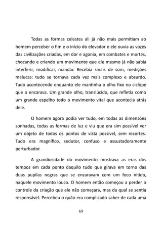 Todas as formas celestes ali já não mais permitiam ao 
homem perceber o fim e o início do elevador e ele ouvia as vozes 
das civilizações criadas, em dor e agonia, em combates e mortes, 
chocando e criando um movimento que ele mesmo já não sabia 
interferir, modificar, mandar. Recebia sinais de som, medições 
malucas: tudo se tornava cada vez mais complexo e absurdo. 
Tudo acontecendo enquanto ele mantinha o olho fixo no ciclope 
que o encarava. Um grande olho, translúcido, que refletia como 
um grande espelho todo o movimento vital que acontecia atrás 
dele. 
O homem agora podia ver tudo, em todas as dimensões 
sonhadas, todas as formas de luz e viu que era sim possível ver 
um objeto de todos os pontos de vista possível, sem recortes. 
Tudo era magnífico, sedutor, confuso e assustadoramente 
perturbador. 
A grandiosidade do movimento mostrava as eras dos 
tempos em cada ponto daquilo tudo que girava em torno das 
duas pupilas negras que se encaravam com um foco nítido, 
naquele movimento louco. O homem então começou a perder o 
controle da criação que ele não começara, mas da qual se sentia 
responsável. Percebeu o quão era complicado saber de cada uma 
69 
 