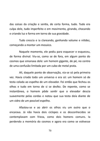 das coisas da criação e sentia, de certa forma, tudo. Tudo era 
culpa dele, tudo imperfeito e em movimento, girando, chocando 
e criando luz e forma em torno de sua gravidade. 
Tudo crescia e ia clareando, ganhando volume e nitidez, 
começando a montar um mosaico. 
Naquele momento, ele pediu para esquecer e esqueceu, 
de forma divinal. Viu-se, como se de fora, em algum ponto do 
cosmos que emanava dele: um homem gigante, de pé, no centro 
de uma confusão limitada por um cubo de metal prata. 
Ali, daquele ponto de observação, via-se só pela primeira 
vez. Havia criado todo um universo e era só: um homem só de 
testa colada ao espelho de um elevador. Foi então que fechou os 
olhos e tudo em torno de si se desfez. De repente, como se 
instantâneo, o homem pôde sentir que o elevador descia 
suavemente pelas cordas e notou que sua testa doía diante de 
um vidro de um possível espelho. 
Afastou-se e ao abrir os olhos viu um outro que o 
encarava. Já não havia dois ciclopes e os desconhecidos se 
contemplavam com frieza, como dois homens comuns. Ia 
perdendo a memória do cosmos e agora era como se estivesse 
70 
 