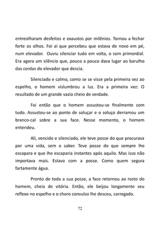 entreolharam desfeitos e exaustos por milênios. Tornou a fechar 
forte os olhos. Foi aí que percebeu que estava de novo em pé, 
num elevador. Ouviu silenciar tudo em volta, o som primordial. 
Era agora um silêncio que, pouco a pouco dava lugar ao barulho 
das cordas do elevador que descia. 
Silenciado e calmo, como se se visse pela primeira vez ao 
espelho, o homem vislumbrou a luz. Era a primeira vez: O 
resultado de um grande vazio cheio de verdade. 
Foi então que o homem assustou-se finalmente com 
tudo. Assustou-se ao ponto de soluçar e o soluço derramou um 
branco-cal sobre a sua face. Nesse momento, o homem 
entendeu. 
Ali, vencido e silenciado, ele teve posse do que procurava 
por uma vida, sem o saber. Teve posse do que sempre lhe 
escapara e que lhe escaparia instantes após aquilo. Mas isso não 
importava mais. Estava com a posse. Como quem segura 
fartamente água. 
Pronto de toda a sua posse, a face retornou ao rosto do 
homem, cheia de vitória. Então, ele beijou longamente seu 
reflexo no espelho e o choro convulso lhe desceu, carregado. 
72 
 