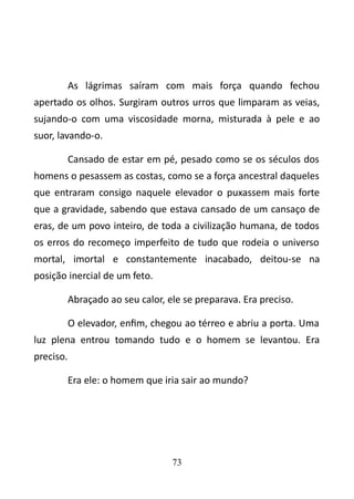 As lágrimas saíram com mais força quando fechou 
apertado os olhos. Surgiram outros urros que limparam as veias, 
sujando-o com uma viscosidade morna, misturada à pele e ao 
suor, lavando-o. 
Cansado de estar em pé, pesado como se os séculos dos 
homens o pesassem as costas, como se a força ancestral daqueles 
que entraram consigo naquele elevador o puxassem mais forte 
que a gravidade, sabendo que estava cansado de um cansaço de 
eras, de um povo inteiro, de toda a civilização humana, de todos 
os erros do recomeço imperfeito de tudo que rodeia o universo 
mortal, imortal e constantemente inacabado, deitou-se na 
posição inercial de um feto. 
Abraçado ao seu calor, ele se preparava. Era preciso. 
O elevador, enfim, chegou ao térreo e abriu a porta. Uma 
luz plena entrou tomando tudo e o homem se levantou. Era 
preciso. 
Era ele: o homem que iria sair ao mundo? 
73 
 