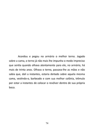 Acordou e pegou no armário o melhor terno. Jogado 
sobre a cama, o terno já não mais lhe impunha o medo impreciso 
que sentia quando olhava atentamente para ele, no armário, há 
mais de trinta anos. Olhava o terno, passava-lhe as mãos e não 
sabia que, dali a instantes, estaria deitado sobre aquela mesma 
cama, vestindo-o, barbeado e com sua melhor colônia, trêmulo 
por estar a instantes de colocar o revólver dentro de sua própria 
boca. 
74 
 