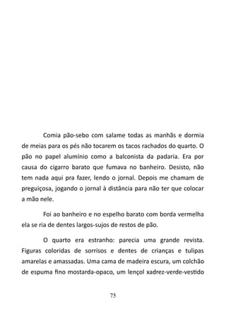 Comia pão-sebo com salame todas as manhãs e dormia 
de meias para os pés não tocarem os tacos rachados do quarto. O 
pão no papel alumínio como a balconista da padaria. Era por 
causa do cigarro barato que fumava no banheiro. Desisto, não 
tem nada aqui pra fazer, lendo o jornal. Depois me chamam de 
preguiçosa, jogando o jornal à distância para não ter que colocar 
a mão nele. 
Foi ao banheiro e no espelho barato com borda vermelha 
ela se ria de dentes largos-sujos de restos de pão. 
O quarto era estranho: parecia uma grande revista. 
Figuras coloridas de sorrisos e dentes de crianças e tulipas 
amarelas e amassadas. Uma cama de madeira escura, um colchão 
de espuma fino mostarda-opaco, um lençol xadrez-verde-vestido 
75 
 
