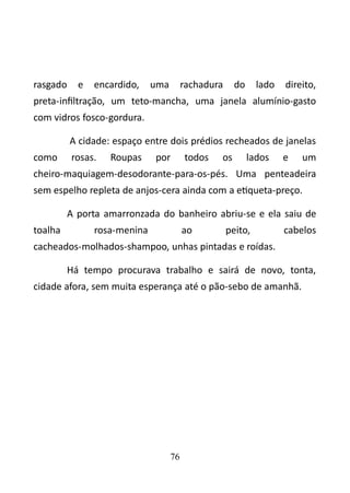 rasgado e encardido, uma rachadura do lado direito, 
preta-infiltração, um teto-mancha, uma janela alumínio-gasto 
com vidros fosco-gordura. 
A cidade: espaço entre dois prédios recheados de janelas 
como rosas. Roupas por todos os lados e um 
cheiro-maquiagem-desodorante-para-os-pés. Uma penteadeira 
sem espelho repleta de anjos-cera ainda com a etiqueta-preço. 
A porta amarronzada do banheiro abriu-se e ela saiu de 
toalha rosa-menina ao peito, cabelos 
cacheados-molhados-shampoo, unhas pintadas e roídas. 
Há tempo procurava trabalho e sairá de novo, tonta, 
cidade afora, sem muita esperança até o pão-sebo de amanhã. 
76 
 