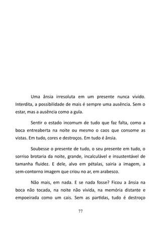 Uma ânsia irresoluta em um presente nunca vivido. 
Interdita, a possibilidade de mais é sempre uma ausência. Sem o 
estar, mas a ausência como a gula. 
Sentir o estado incomum de tudo que faz falta, como a 
boca entreaberta na noite ou mesmo o caos que consome as 
vistas. Em tudo, cores e destroços. Em tudo é ânsia. 
Soubesse o presente de tudo, o seu presente em tudo, o 
sorriso brotaria da noite, grande, incalculável e insustentável de 
tamanha fluidez. E dele, alvo em pétalas, sairia a imagem, a 
sem-contorno imagem que criou no ar, em arabesco. 
Não mais, em nada. E se nada fosse? Ficou a ânsia na 
boca não tocada, na noite não vivida, na memória distante e 
empoeirada como um cais. Sem as partidas, tudo é destroço 
77 
 