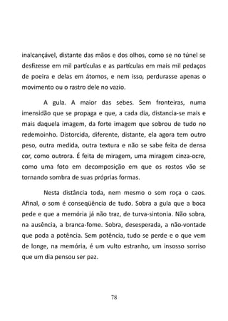 inalcançável, distante das mãos e dos olhos, como se no túnel se 
desfizesse em mil partículas e as partículas em mais mil pedaços 
de poeira e delas em átomos, e nem isso, perdurasse apenas o 
movimento ou o rastro dele no vazio. 
A gula. A maior das sebes. Sem fronteiras, numa 
imensidão que se propaga e que, a cada dia, distancia-se mais e 
mais daquela imagem, da forte imagem que sobrou de tudo no 
redemoinho. Distorcida, diferente, distante, ela agora tem outro 
peso, outra medida, outra textura e não se sabe feita de densa 
cor, como outrora. É feita de miragem, uma miragem cinza-ocre, 
como uma foto em decomposição em que os rostos vão se 
tornando sombra de suas próprias formas. 
Nesta distância toda, nem mesmo o som roça o caos. 
Afinal, o som é conseqüência de tudo. Sobra a gula que a boca 
pede e que a memória já não traz, de turva-sintonia. Não sobra, 
na ausência, a branca-fome. Sobra, desesperada, a não-vontade 
que poda a potência. Sem potência, tudo se perde e o que vem 
de longe, na memória, é um vulto estranho, um insosso sorriso 
que um dia pensou ser paz. 
78 
 