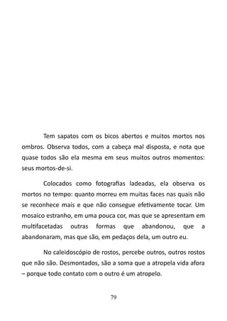 Tem sapatos com os bicos abertos e muitos mortos nos 
ombros. Observa todos, com a cabeça mal disposta, e nota que 
quase todos são ela mesma em seus muitos outros momentos: 
seus mortos-de-si. 
Colocados como fotografias ladeadas, ela observa os 
mortos no tempo: quanto morreu em muitas faces nas quais não 
se reconhece mais e que não consegue efetivamente tocar. Um 
mosaico estranho, em uma pouca cor, mas que se apresentam em 
multifacetadas outras formas que abandonou, que a 
abandonaram, mas que são, em pedaços dela, um outro eu. 
No caleidoscópio de rostos, percebe outros, outros rostos 
que não são. Desmontados, são a soma que a atropela vida afora 
– porque todo contato com o outro é um atropelo. 
79 
 