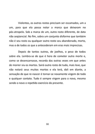 Violentos, os outros rostos precisam ser escamados, um a 
um, para que ela possa notar a marca que deixaram no 
pós-atropelo. Sob a marca de um, outro rosto diferente, de data 
não seqüencial. No fim, sobra um conjunto disforme que também 
não é seu rosto ou qualquer outro rosto seu abandonado, morto, 
mas o de todos os que a antecederam em eras mais imprecisas. 
Depois de tantos outros, de joelhos, o peso de todos 
sobre ela. Lembra-se de que é hora de cometer outra morte e, 
como se desencarnasse, recorda das outras vezes em que antes 
de morrer viu os mortos. Sairá outro rosto de tudo, mais leve, que 
não notará seus muitos mortos e ela terá, dali em diante, a 
sensação de que re-nascer é tornar-se novamente virgem de todo 
e qualquer contato. Tudo é sempre virgem para o novo, mesmo 
sendo o novo o repetido exercício do presente. 
80 
 