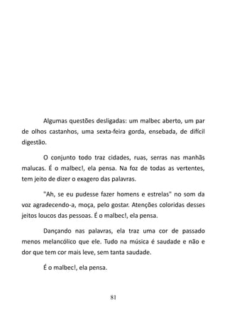Algumas questões desligadas: um malbec aberto, um par 
de olhos castanhos, uma sexta-feira gorda, ensebada, de difícil 
digestão. 
O conjunto todo traz cidades, ruas, serras nas manhãs 
malucas. É o malbec!, ela pensa. Na foz de todas as vertentes, 
tem jeito de dizer o exagero das palavras. 
"Ah, se eu pudesse fazer homens e estrelas" no som da 
voz agradecendo-a, moça, pelo gostar. Atenções coloridas desses 
jeitos loucos das pessoas. É o malbec!, ela pensa. 
Dançando nas palavras, ela traz uma cor de passado 
menos melancólico que ele. Tudo na música é saudade e não e 
dor que tem cor mais leve, sem tanta saudade. 
É o malbec!, ela pensa. 
81 
 