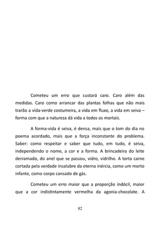 Cometeu um erro que custará caro. Caro além das 
medidas. Caro como arrancar das plantas folhas que não mais 
trarão a vida-verde costumeira, a vida em fluxo, a vida em seiva – 
forma com que a natureza dá vida a todos os mortais. 
A forma-vida é seiva, é densa, mais que o tom do dia no 
poema acordado, mais que a força inconstante do problema. 
Saber: como respeitar e saber que tudo, em tudo, é seiva, 
independendo o nome, a cor e a forma. A brincadeira do leite 
derramado, do anel que se passou, vidro, vidrilho. A torta carne 
cortada pela verdade insalubre da eterna inércia, como um morto 
infante, como corpo cansado de gás. 
Cometeu um erro maior que a proporção indócil, maior 
que a cor indistintamente vermelha da agonia-chocolate. A 
82 
 
