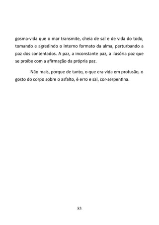 gosma-vida que o mar transmite, cheia de sal e de vida do todo, 
tomando e agredindo o interno formato da alma, perturbando a 
paz dos contentados. A paz, a inconstante paz, a ilusória paz que 
se proíbe com a afirmação da própria paz. 
Não mais, porque de tanto, o que era vida em profusão, o 
gosto do corpo sobre o asfalto, é erro e sal, cor-serpentina. 
83 
 