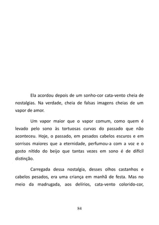 Ela acordou depois de um sonho-cor cata-vento cheia de 
nostalgias. Na verdade, cheia de falsas imagens cheias de um 
vapor de amor. 
Um vapor maior que o vapor comum, como quem é 
levado pelo sono às tortuosas curvas do passado que não 
aconteceu. Hoje, o passado, em pesados cabelos escuros e em 
sorrisos maiores que a eternidade, perfumou-a com a voz e o 
gosto nítido do beijo que tantas vezes em sono é de difícil 
distinção. 
Carregada dessa nostalgia, desses olhos castanhos e 
cabelos pesados, era uma criança em manhã de festa. Mas no 
meio da madrugada, aos delírios, cata-vento colorido-cor, 
84 
 