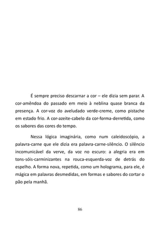 É sempre preciso descarnar a cor – ele dizia sem parar. A 
cor-amêndoa do passado em meio à neblina quase branca da 
presença. A cor-voz do aveludado verde-creme, como pistache 
em estado frio. A cor-azeite-cabelo da cor-forma-derretida, como 
os sabores das cores do tempo. 
Nessa lógica imaginária, como num caleidoscópio, a 
palavra-carne que ele dizia era palavra-carne-silêncio. O silêncio 
incomunicável da verve, da voz no escuro: a alegria era em 
tons-sóis-carminizantes na rouca-esquerda-voz de detrás do 
espelho. A forma nova, repetida, como um holograma, para ele, é 
mágica em palavras desmedidas, em formas e sabores do cortar o 
pão pela manhã. 
86 
 