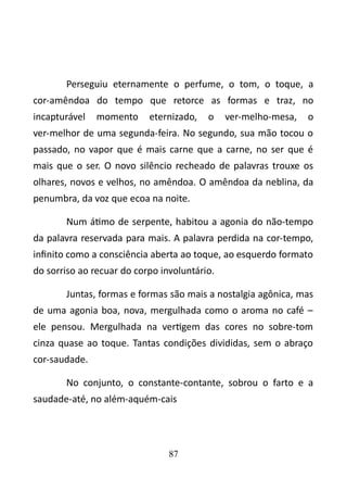 Perseguiu eternamente o perfume, o tom, o toque, a 
cor-amêndoa do tempo que retorce as formas e traz, no 
incapturável momento eternizado, o ver-melho-mesa, o 
ver-melhor de uma segunda-feira. No segundo, sua mão tocou o 
passado, no vapor que é mais carne que a carne, no ser que é 
mais que o ser. O novo silêncio recheado de palavras trouxe os 
olhares, novos e velhos, no amêndoa. O amêndoa da neblina, da 
penumbra, da voz que ecoa na noite. 
Num átimo de serpente, habitou a agonia do não-tempo 
da palavra reservada para mais. A palavra perdida na cor-tempo, 
infinito como a consciência aberta ao toque, ao esquerdo formato 
do sorriso ao recuar do corpo involuntário. 
Juntas, formas e formas são mais a nostalgia agônica, mas 
de uma agonia boa, nova, mergulhada como o aroma no café – 
ele pensou. Mergulhada na vertigem das cores no sobre-tom 
cinza quase ao toque. Tantas condições divididas, sem o abraço 
cor-saudade. 
No conjunto, o constante-contante, sobrou o farto e a 
saudade-até, no além-aquém-cais 
87 
 