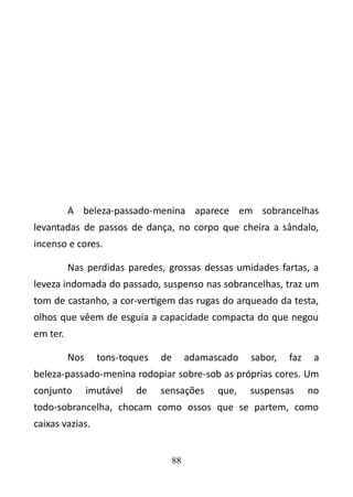 A beleza-passado-menina aparece em sobrancelhas 
levantadas de passos de dança, no corpo que cheira a sândalo, 
incenso e cores. 
Nas perdidas paredes, grossas dessas umidades fartas, a 
leveza indomada do passado, suspenso nas sobrancelhas, traz um 
tom de castanho, a cor-vertigem das rugas do arqueado da testa, 
olhos que vêem de esguia a capacidade compacta do que negou 
em ter. 
Nos tons-toques de adamascado sabor, faz a 
beleza-passado-menina rodopiar sobre-sob as próprias cores. Um 
conjunto imutável de sensações que, suspensas no 
todo-sobrancelha, chocam como ossos que se partem, como 
caixas vazias. 
88 
 