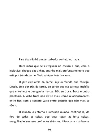 Para ela, não há um perturbador contato no nada. 
Quer mãos que se esfreguem no escuro e que, com o 
inelutável choque das unhas, arranhe mais profundamente o que 
está por trás da carne. Tudo está por trás da carne. 
O jazz vive atrás da carne, sujeira-mundo que carrega. 
Desde. Esse por trás da carne, do corpo que ela carrega, mobília 
que envelhece e que ganha marcas. Não se troca. Troca é outro 
problema. A velha troca não existe mais, como relacionamentos 
entre fios, com o contato vazio entre pessoas que não mais se 
vêem. 
O mundo, o entorno e intocado mundo, continua lá, de 
fora de todas as coisas que quer tocar, as forte coisas, 
mergulhadas em seus profundos silêncios. Não abanam os braços 
90 
 