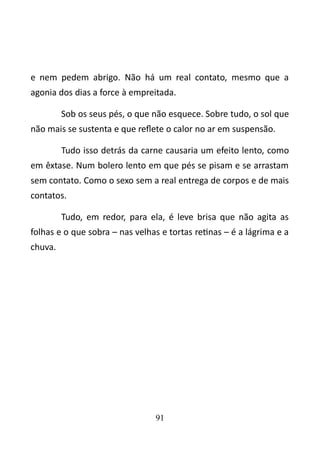 e nem pedem abrigo. Não há um real contato, mesmo que a 
agonia dos dias a force à empreitada. 
Sob os seus pés, o que não esquece. Sobre tudo, o sol que 
não mais se sustenta e que reflete o calor no ar em suspensão. 
Tudo isso detrás da carne causaria um efeito lento, como 
em êxtase. Num bolero lento em que pés se pisam e se arrastam 
sem contato. Como o sexo sem a real entrega de corpos e de mais 
contatos. 
Tudo, em redor, para ela, é leve brisa que não agita as 
folhas e o que sobra – nas velhas e tortas retinas – é a lágrima e a 
chuva. 
91 
 