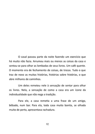 O casal passou parte da noite fazendo um exercício que 
há muito não fazia. Arrumou mais ou menos as coisas da casa e 
sentou-se para olhar as lombadas de seus livros. Um café quente. 
O momento era de fechamento de coisas, de trocas. Tudo o que 
traz de novo as muitas histórias, histórias sobre histórias, o que 
abre milhares de caminhos. 
Um deles remeteu nele à sensação de sentar para olhar 
os livros. Nela, a sensação de como a casa era um ícone da 
individualidade que não nega a tradição. 
Para ele, a casa remetia a uma frase de um amigo, 
bêbado, num bar. Para ela, toda casa muito bonita, se olhada 
muito de perto, apresentava rachadura. 
92 
 