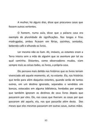 A mulher, há alguns dias, disse que procurava casas que 
fossem outras vertentes. 
O homem, numa aula, disse que a palavra casa era 
exemplo de pluralidade de significações. Nas longas e frias 
madrugadas, ambos ficavam em férias, sozinhos, sentados, 
bebendo café e olhando os livros. 
Ler mesmo não os liam. Ali, imóveis, as estantes eram a 
Terra inteira sem a mão de alguém que se aventure por tal ou 
qual caminho. Distantes, como observadores mudos, viam 
sempre mais as coisas todas, os livros, a própria casa. 
Ele pensava mais detido nas histórias que os livros teriam 
vivenciado até aquele momento, ali, na estante. Ela, nas histórias 
que terão para além daquelas estantes, quando serão de tantos 
outros, em um destino ignorado, separados e vendidos em 
bancas, estocados em alguma biblioteca, herdados por amigos 
que também ignoram os destinos de seus livros depois que 
passarem por eles. Ele, nas casas que tiveram: as casas por que 
passaram até aquela, ela, nas que passarão além desta. Dos 
meses que eles mesmos passaram em outras casas, outras mãos. 
93 
 