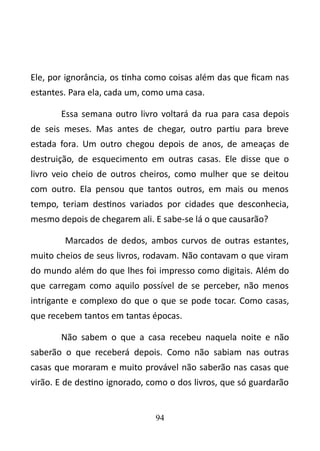 Ele, por ignorância, os tinha como coisas além das que ficam nas 
estantes. Para ela, cada um, como uma casa. 
Essa semana outro livro voltará da rua para casa depois 
de seis meses. Mas antes de chegar, outro partiu para breve 
estada fora. Um outro chegou depois de anos, de ameaças de 
destruição, de esquecimento em outras casas. Ele disse que o 
livro veio cheio de outros cheiros, como mulher que se deitou 
com outro. Ela pensou que tantos outros, em mais ou menos 
tempo, teriam destinos variados por cidades que desconhecia, 
mesmo depois de chegarem ali. E sabe-se lá o que causarão? 
Marcados de dedos, ambos curvos de outras estantes, 
muito cheios de seus livros, rodavam. Não contavam o que viram 
do mundo além do que lhes foi impresso como digitais. Além do 
que carregam como aquilo possível de se perceber, não menos 
intrigante e complexo do que o que se pode tocar. Como casas, 
que recebem tantos em tantas épocas. 
Não sabem o que a casa recebeu naquela noite e não 
saberão o que receberá depois. Como não sabiam nas outras 
casas que moraram e muito provável não saberão nas casas que 
virão. E de destino ignorado, como o dos livros, que só guardarão 
94 
 