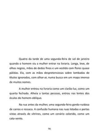 Quatro da tarde de uma segunda-feira de sol de janeiro 
quando o homem viu a mulher entrar na livraria. Longa, leve, de 
olhos negros, mãos de dedos finos e um vestido com flores quase 
pálidas. Ela, com as mãos despretensiosas sobre lombadas de 
títulos ignorados, com olhar-ar, numa busca em um mapa imenso 
de muitos nomes. 
A mulher entrou na livraria como um clarão-luz, como um 
quarto fechado. Alheia a tantas pessoas, entrou nas lentes dos 
óculos do homem-oblíquo. 
Na rua antes da mulher, uma segunda-feira gordo-ruidosa 
de carros e ressaca. A confusão humana nas ruas lotadas e portas 
vistas através de vitrines, como um cenário colorido, como um 
cata-vento. 
96 
 