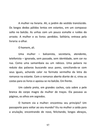 A mulher na livraria. Ali, o jardim do vestido translúcido. 
Os longos dedos pálidos lentos em estantes, em um compasso 
solto no balcão. As unhas com um pouco esmalte e ruídos do 
arrasto. A mulher e os livros: perdidos. Solitária, entrava pela 
livraria: o olhar. 
O homem, ali. 
Uma mulher – balconista, secretaria, atendente, 
telefonista – ignorada, sem passado, sem identidade, sem cor na 
rua. Como uma samambaia ou um rabisco. Uma palavra no 
reduto das palavras buscando seus pares, conciliando-se com 
seus iguais, achando calor no formato vermelho da letra do 
romance na estante. Com o romance aberto diante de si, virou as 
costas para os livros e apoiou-se no balcão. Em frente. 
Um cabelo preto, em grandes cachos, caía sobre a pele 
branca do corpo magro da mulher de traços. Ela passava as 
páginas, os olhos em segredos. 
O homem via a mulher: encontrou seu princípio? Um 
passaporte para voltar ao seu mundo? Viu na mulher a saída para 
a anulação, encontrando de novo, felicitando, longos abraços, 
97 
 