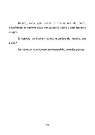 Mudos, cada qual sentia o cheiro um do outro, 
envolvendo. O homem podia ver de perto, como a uma lanterna 
mágica. 
O coração do homem bateu: o zunido do mundo, um 
bicho? 
Neste instante, o homem se viu perdido, de mãos pensas. 
99 
 